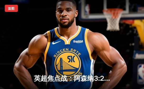 英超焦点战：阿森纳3:2险胜热刺，萨卡传射建功哈弗茨绝杀