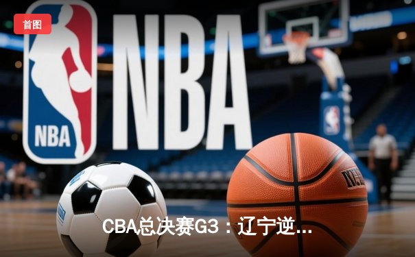 CBA总决赛G3：辽宁逆转新疆夺赛点 弗格34分赵继伟关键三分定乾坤