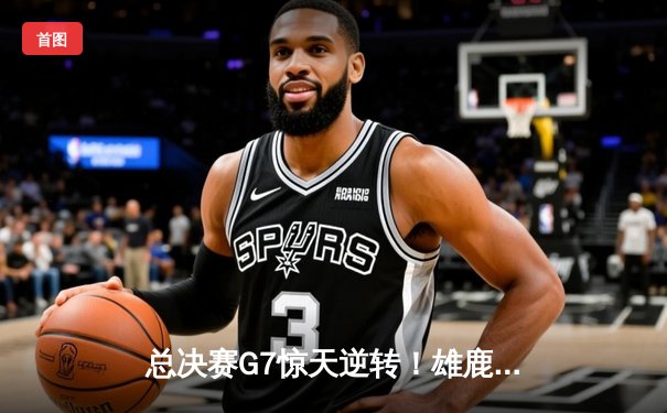 总决赛G7惊天逆转！雄鹿加时险胜太阳，字母哥狂砍50分加冕FMVP