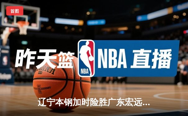 辽宁本钢加时险胜广东宏远 CBA总决赛G3上演史诗级对决