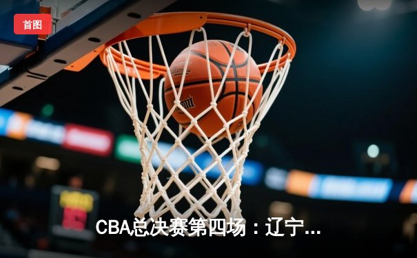 CBA总决赛第四场：辽宁逆转新疆夺赛点，赵继伟24+11展现MVP价值