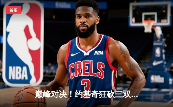 巅峰对决！约基奇狂砍三双率掘金逆转，总决赛G3险胜热火