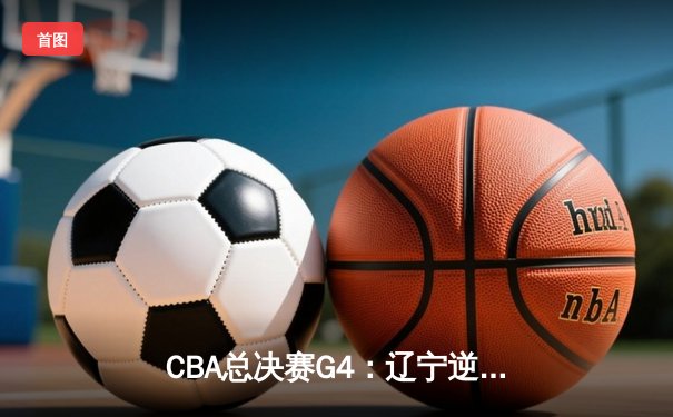CBA总决赛G4：辽宁逆转新疆夺赛点，赵继伟关键三分定乾坤
