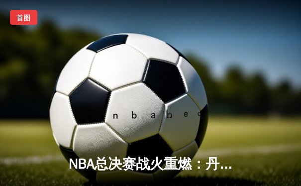 NBA总决赛战火重燃：丹佛掘金加时险胜迈阿密热火，约基奇40+三双主宰比赛